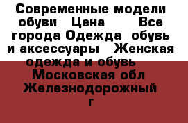 Современные модели обуви › Цена ­ 1 - Все города Одежда, обувь и аксессуары » Женская одежда и обувь   . Московская обл.,Железнодорожный г.